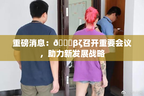 重磅消息：👙βζ召开重要会议，助力新发展战略