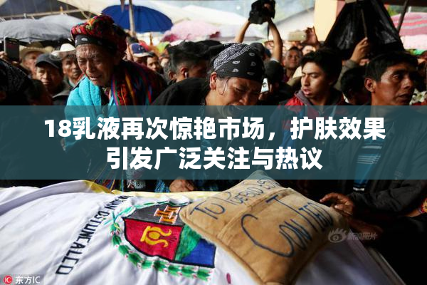 18乳液再次惊艳市场，护肤效果引发广泛关注与热议