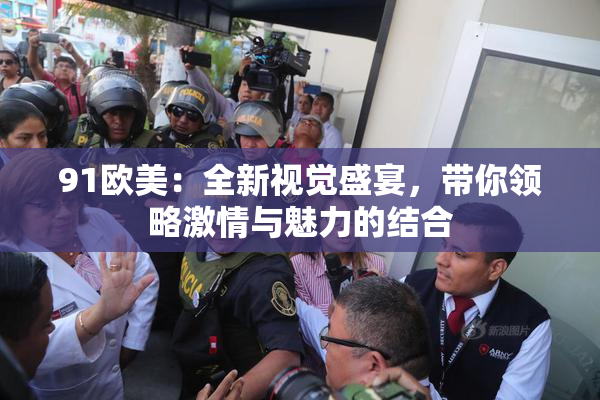 91欧美：全新视觉盛宴，带你领略激情与魅力的结合