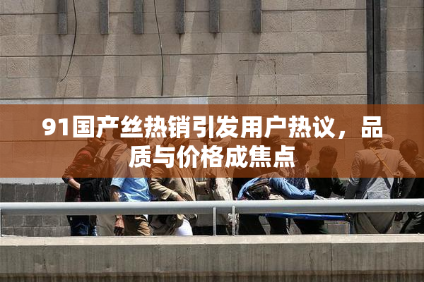 91国产丝热销引发用户热议，品质与价格成焦点