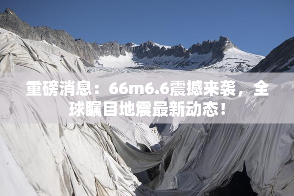 重磅消息：66m6.6震撼来袭，全球瞩目地震最新动态！