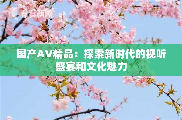 国产AV精品：探索新时代的视听盛宴和文化魅力