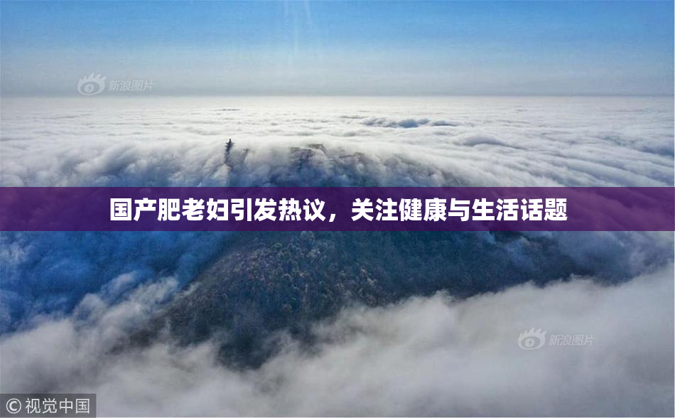 国产肥老妇引发热议，关注健康与生活话题
