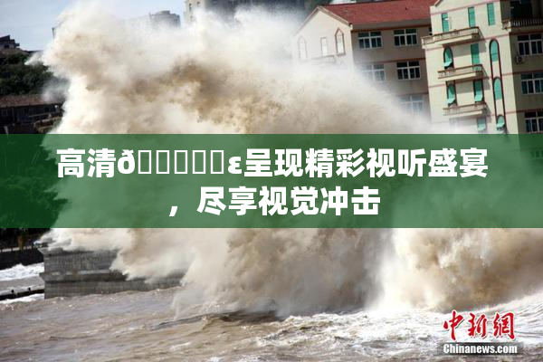 高清🔞❌‌ε呈现精彩视听盛宴，尽享视觉冲击