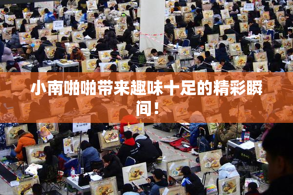 小南啪啪带来趣味十足的精彩瞬间！