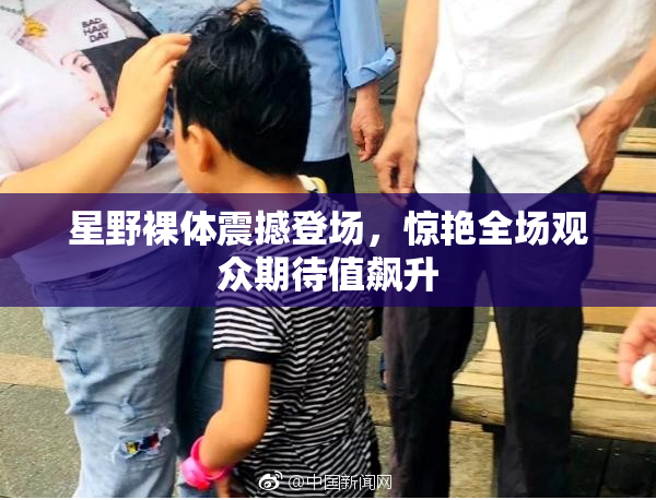 星野裸体震撼登场，惊艳全场观众期待值飙升