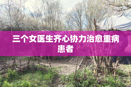 三个女医生齐心协力治愈重病患者