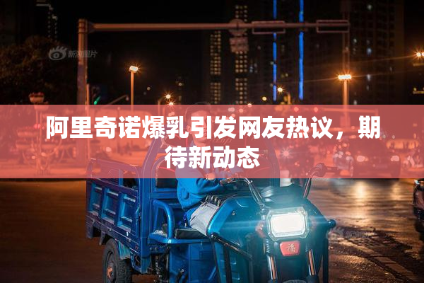 阿里奇诺爆乳引发网友热议，期待新动态
