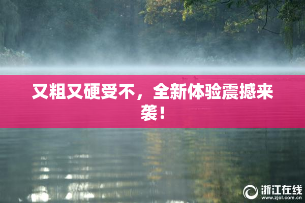 又粗又硬受不，全新体验震撼来袭！