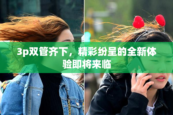 3p双管齐下，精彩纷呈的全新体验即将来临
