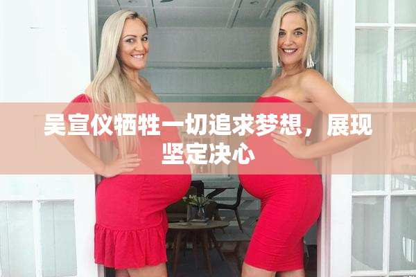 吴宣仪牺牲一切追求梦想，展现坚定决心