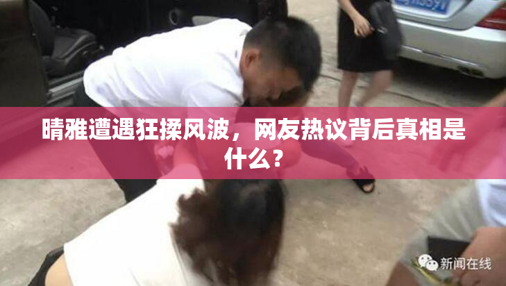 晴雅遭遇狂揉风波，网友热议背后真相是什么？