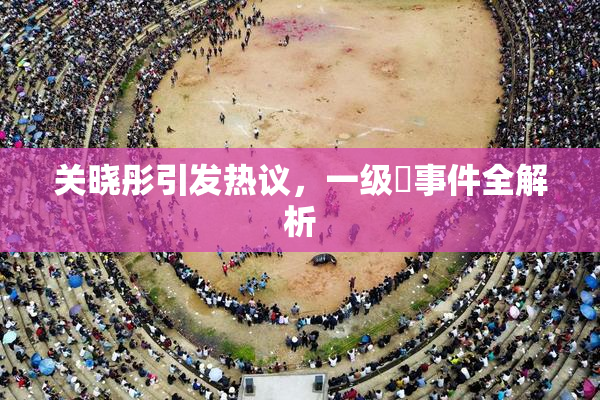 关晓彤引发热议，一级婬事件全解析