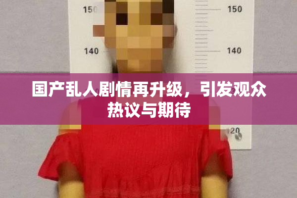 国产乱人剧情再升级，引发观众热议与期待