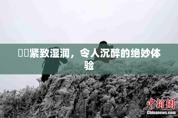 妺妺紧致湿润，令人沉醉的绝妙体验