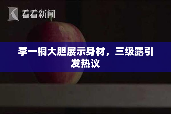 李一桐大胆展示身材，三级露引发热议