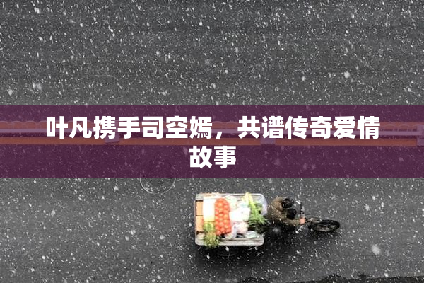 叶凡携手司空嫣，共谱传奇爱情故事