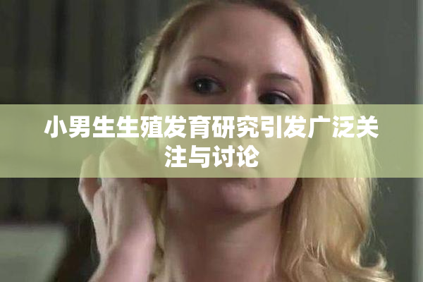 小男生生殖发育研究引发广泛关注与讨论