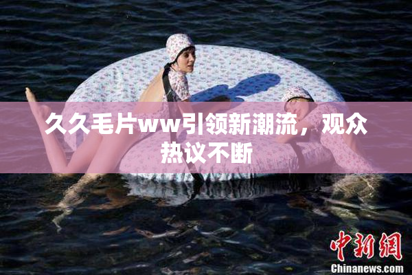 久久毛片ww引领新潮流，观众热议不断