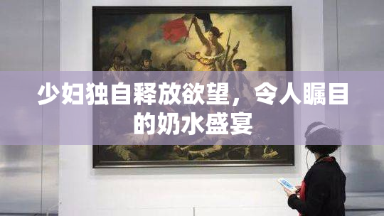 少妇独自释放欲望，令人瞩目的奶水盛宴