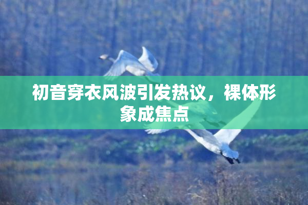 初音穿衣风波引发热议，裸体形象成焦点