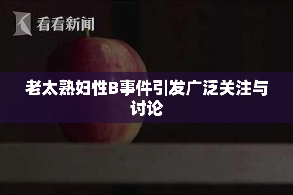 老太熟妇性B事件引发广泛关注与讨论