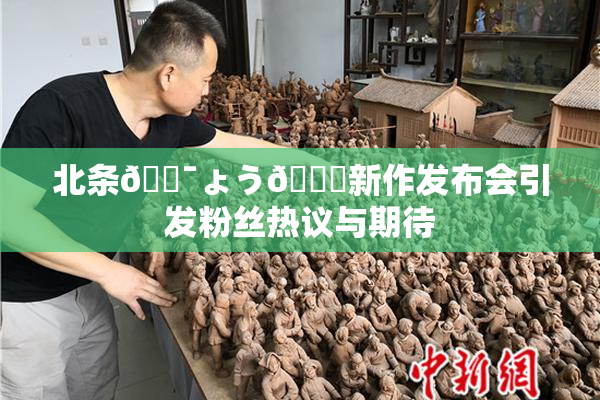 北条🔯ょう🍓新作发布会引发粉丝热议与期待