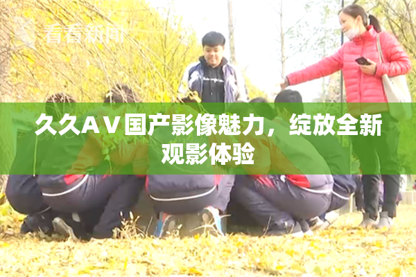 久久AⅤ国产影像魅力，绽放全新观影体验