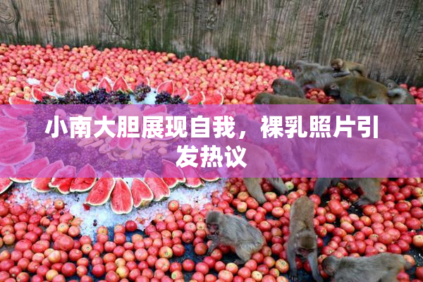 小南大胆展现自我，裸乳照片引发热议