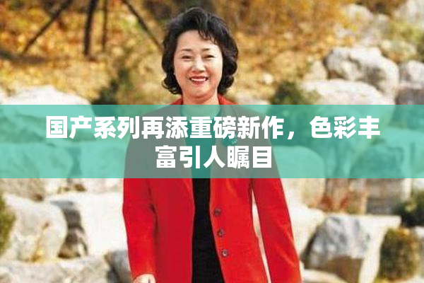国产系列再添重磅新作，色彩丰富引人瞩目