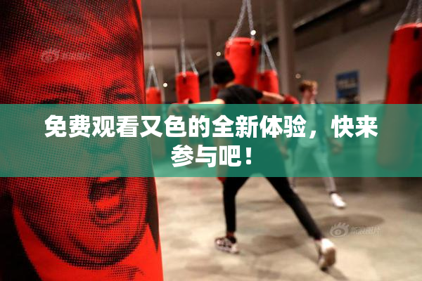 免费观看又色的全新体验，快来参与吧！