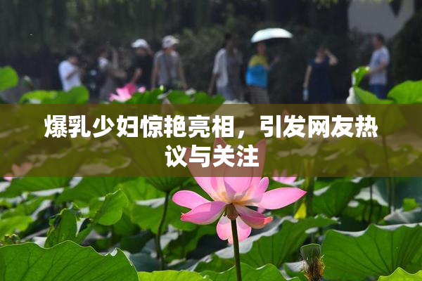 爆乳少妇惊艳亮相，引发网友热议与关注
