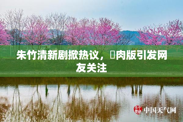 朱竹清新剧掀热议，婬肉版引发网友关注