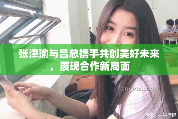 张津瑜与吕总携手共创美好未来，展现合作新局面