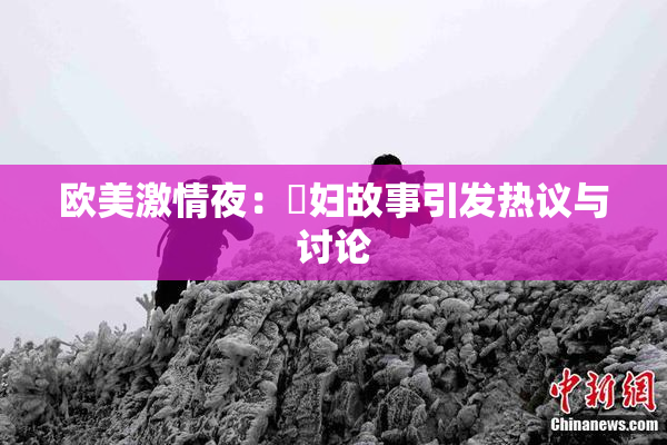 欧美激情夜：婬妇故事引发热议与讨论