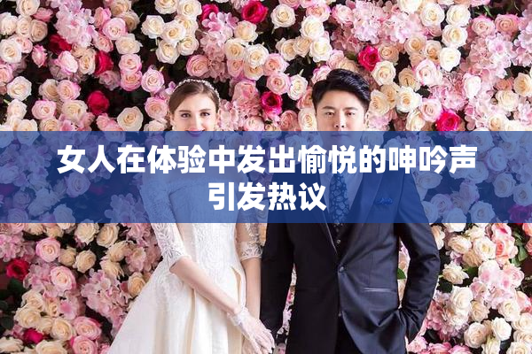 女人在体验中发出愉悦的呻吟声引发热议