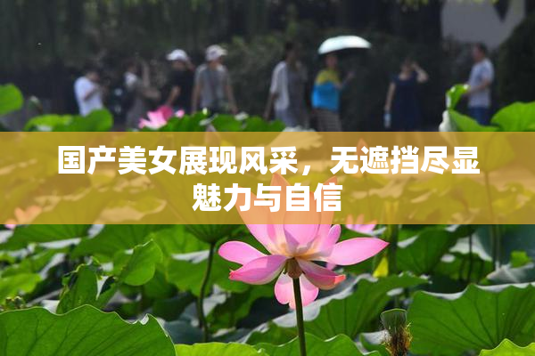 国产美女展现风采，无遮挡尽显魅力与自信
