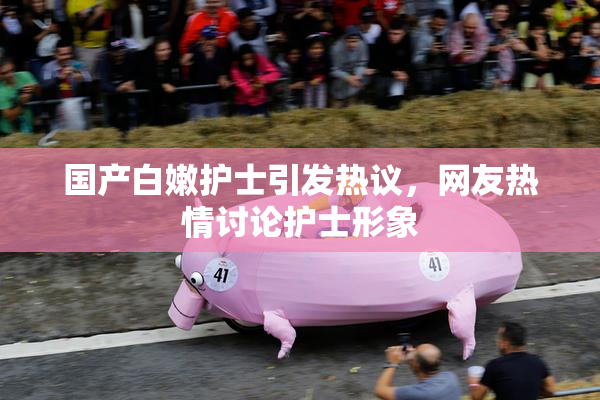 国产白嫩护士引发热议，网友热情讨论护士形象