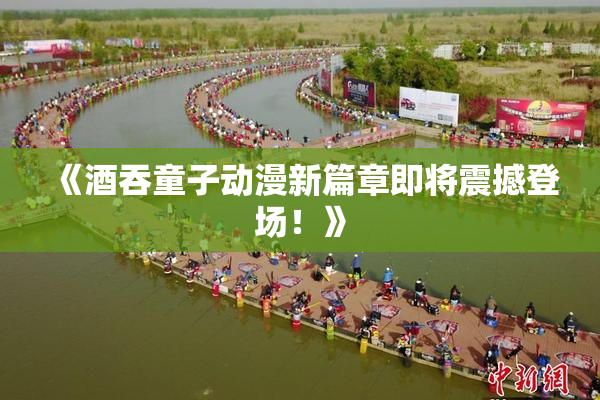 《酒吞童子动漫新篇章即将震撼登场！》