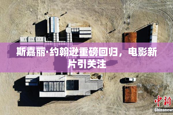 斯嘉丽·约翰逊重磅回归，电影新片引关注