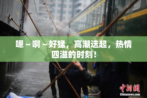 嗯～啊～好猛，高潮迭起，热情四溢的时刻！