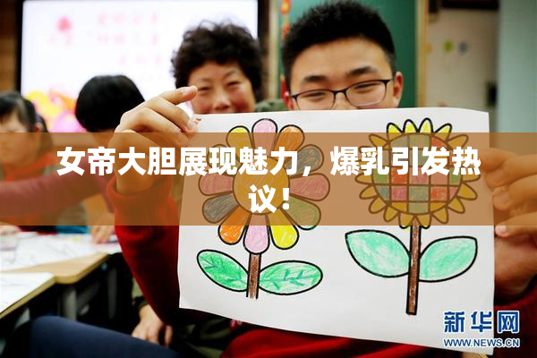 女帝大胆展现魅力，爆乳引发热议！