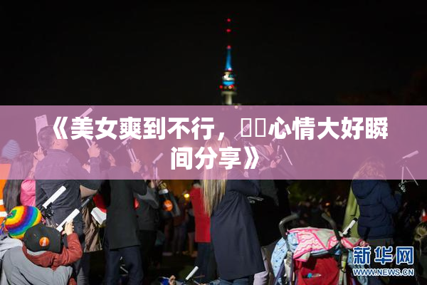 《美女爽到不行，❌‌心情大好瞬间分享》