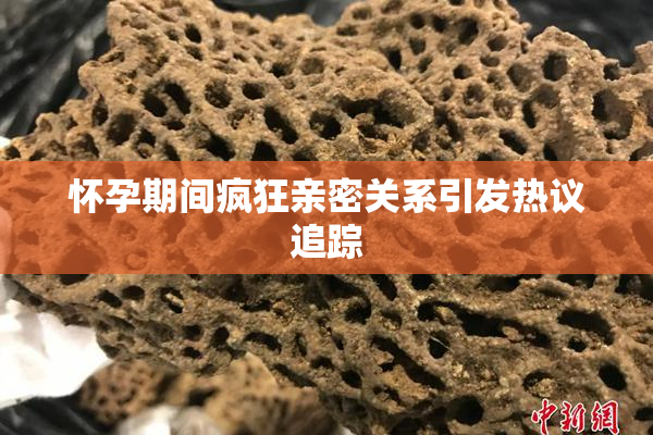 怀孕期间疯狂亲密关系引发热议追踪