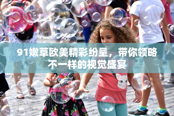 91嫩草欧美精彩纷呈，带你领略不一样的视觉盛宴