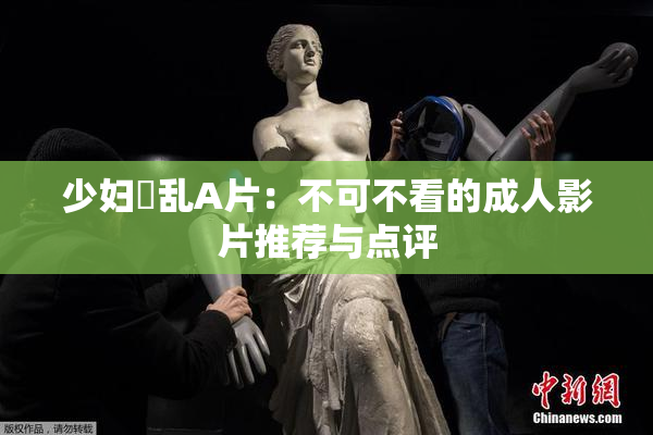 少妇婬乱A片：不可不看的成人影片推荐与点评