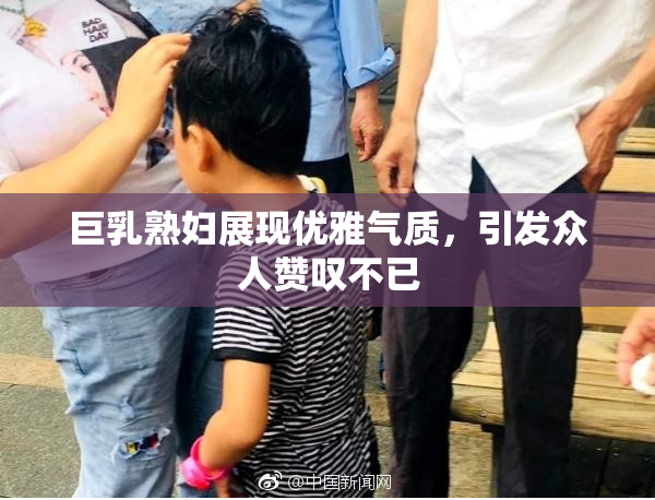巨乳熟妇展现优雅气质，引发众人赞叹不已