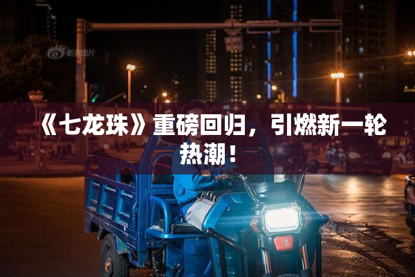 《七龙珠》重磅回归，引燃新一轮热潮！