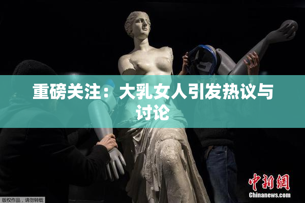 重磅关注：大乳女人引发热议与讨论