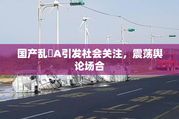 国产乱婬A引发社会关注，震荡舆论场合